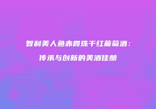 智利美人鱼赤霞珠干红葡萄酒：传承与创新的美酒佳酿