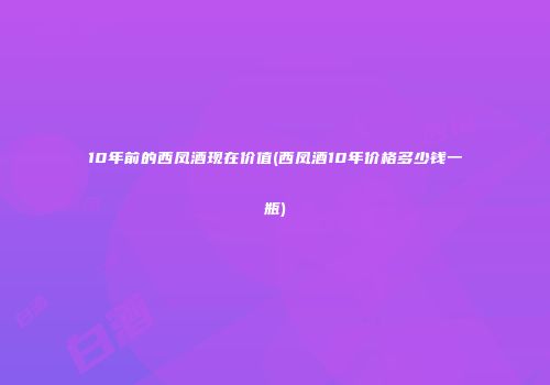 10年前的西凤酒现在价值(西凤酒10年价格多少钱一瓶)