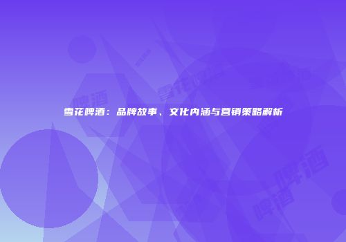 雪花啤酒：品牌故事、文化内涵与营销策略解析
