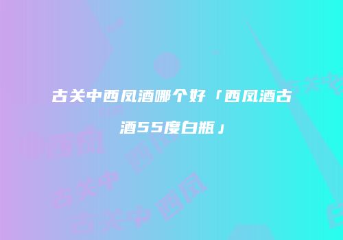 古关中西凤酒哪个好「西凤酒古酒55度白瓶」