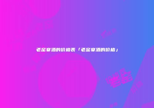 老窑宴酒的价格表「老窑宴酒的价格」