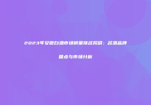 2023年安徽白酒市场销量排名揭晓：名酒品牌盘点与市场分析
