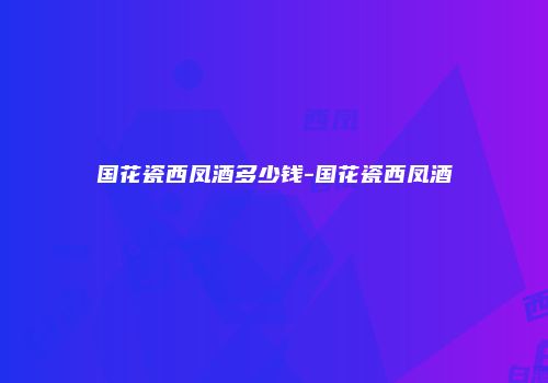 国花瓷西凤酒多少钱-国花瓷西凤酒