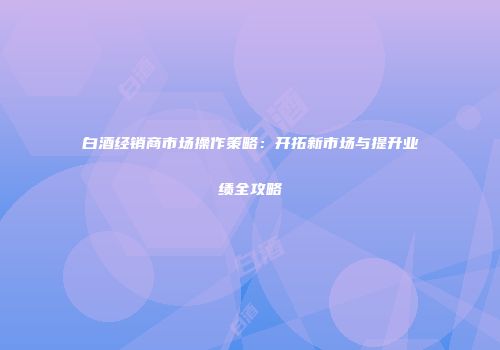 白酒经销商市场操作策略：开拓新市场与提升业绩全攻略