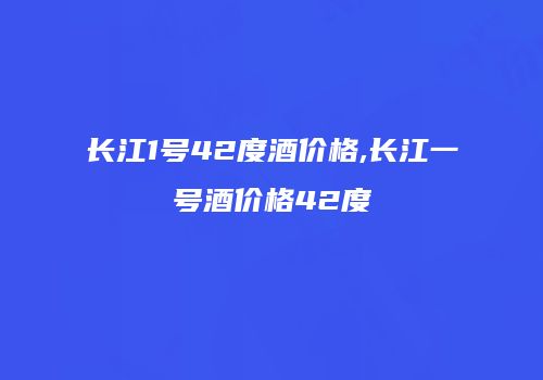 长江1号42度酒价格,长江一号酒价格42度