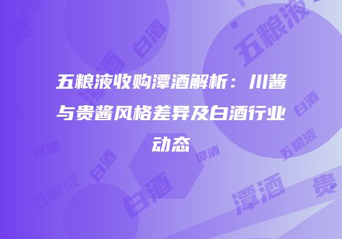 五粮液收购潭酒解析：川酱与贵酱风格差异及白酒行业动态