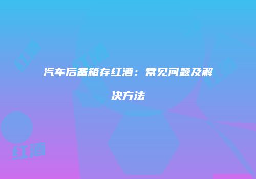 汽车后备箱存红酒：常见问题及解决方法