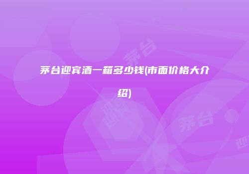茅台迎宾酒一箱多少钱(市面价格大介绍)
