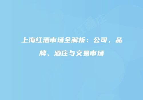 上海红酒市场全解析：公司、品牌、酒庄与交易市场