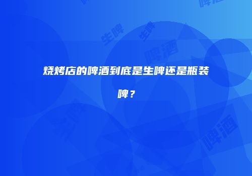 烧烤店的啤酒到底是生啤还是瓶装啤？