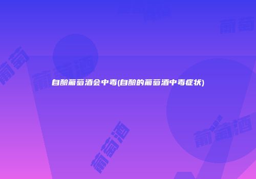 自酿葡萄酒会中毒(自酿的葡萄酒中毒症状)