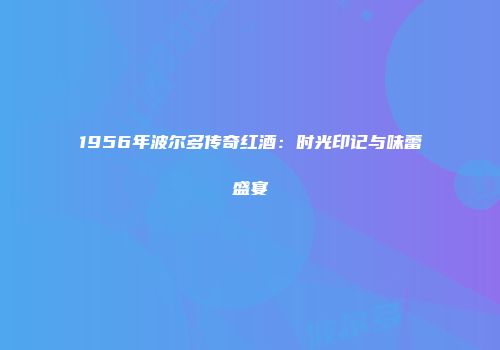 1956年波尔多传奇红酒：时光印记与味蕾盛宴