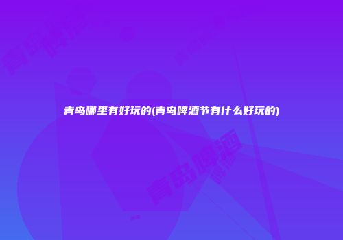 青岛哪里有好玩的(青岛啤酒节有什么好玩的)