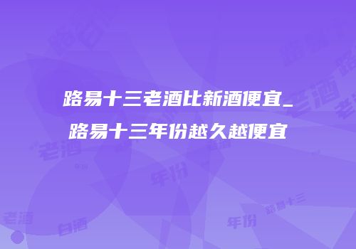 路易十三老酒比新酒便宜_路易十三年份越久越便宜