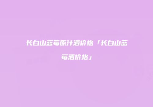 长白山蓝莓原汁酒价格「长白山蓝莓酒价格」