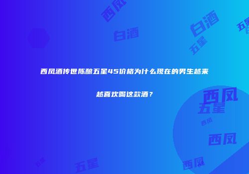 西凤酒传世陈酿五星45价格为什么现在的男生越来越喜欢喝这款酒？