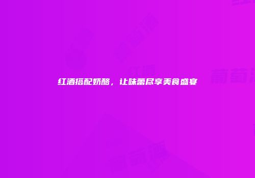 红酒搭配奶酪，让味蕾尽享美食盛宴