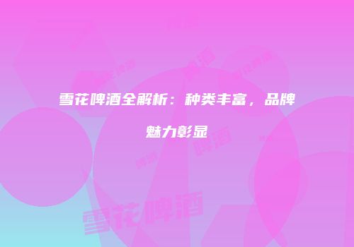雪花啤酒全解析：种类丰富，品牌魅力彰显