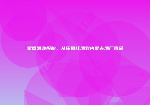 蒙图酒业探秘：从庄园红酒到内蒙古酒厂风采