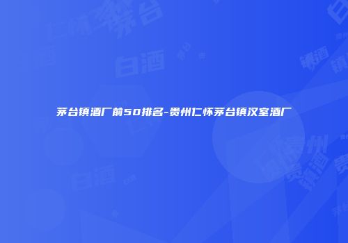 茅台镇酒厂前50排名-贵州仁怀茅台镇汉室酒厂