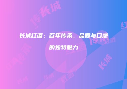 长城红酒：百年传承，品质与口感的独特魅力