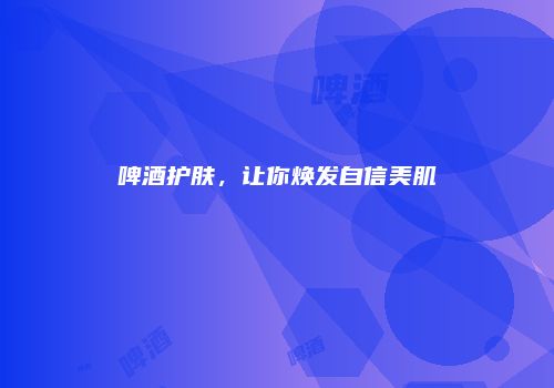 啤酒护肤，让你焕发自信美肌