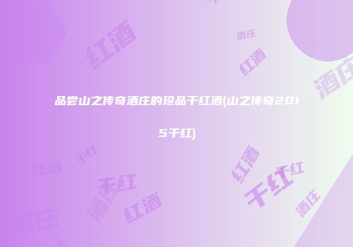 品尝山之传奇酒庄的珍品干红酒(山之传奇2015干红)