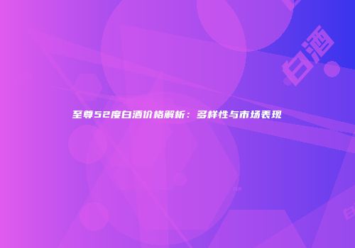 至尊52度白酒价格解析：多样性与市场表现