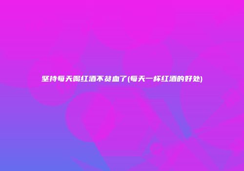 坚持每天喝红酒不贫血了(每天一杯红酒的好处)