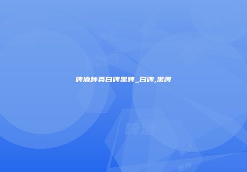 啤酒种类白啤黑啤_白啤,黑啤