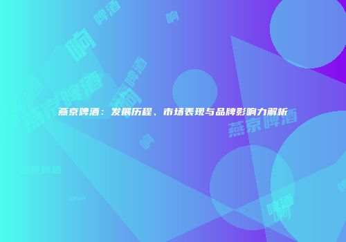 燕京啤酒：发展历程、市场表现与品牌影响力解析