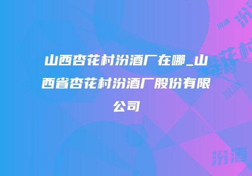 山西杏花村汾酒厂在哪_山西省杏花村汾酒厂股份有限公司
