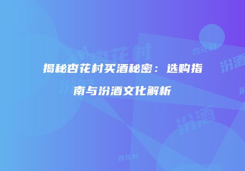揭秘杏花村买酒秘密：选购指南与汾酒文化解析
