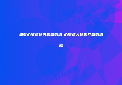 患有心脏病能否喝葡萄酒-心脏病人能喝红葡萄酒吗