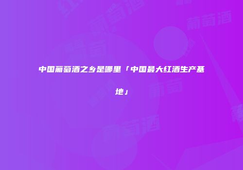 中国葡萄酒之乡是哪里「中国最大红酒生产基地」