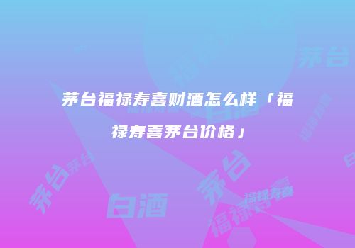 茅台福禄寿喜财酒怎么样「福禄寿喜茅台价格」