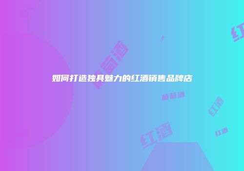 如何打造独具魅力的红酒销售品牌店