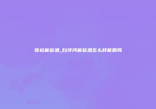 张裕葡萄酒_白洋河葡萄酒怎么样能喝吗