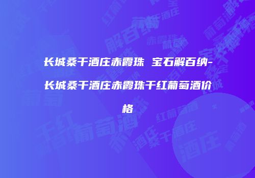 长城桑干酒庄赤霞珠 宝石解百纳-长城桑干酒庄赤霞珠干红葡萄酒价格