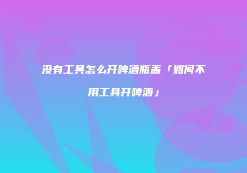 没有工具怎么开啤酒瓶盖「如何不用工具开啤酒」