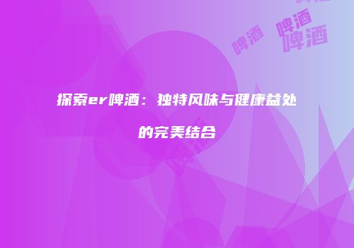 探索er啤酒：独特风味与健康益处的完美结合