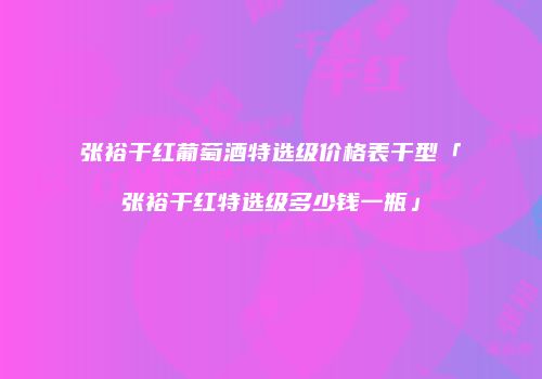 张裕干红葡萄酒特选级价格表干型「张裕干红特选级多少钱一瓶」