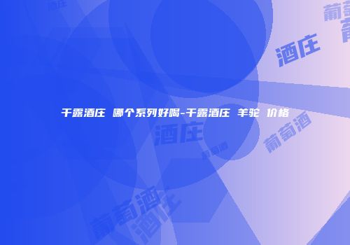 干露酒庄 哪个系列好喝-干露酒庄 羊驼 价格