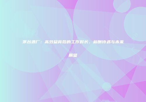 茅台酒厂：高效益背后的工作时长、薪酬待遇与未来展望