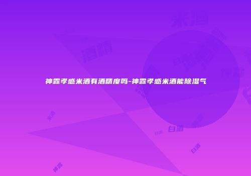 神霖孝感米酒有酒精度吗-神霖孝感米酒能除湿气