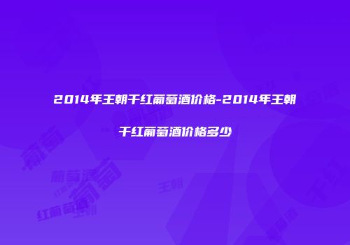 2014年王朝干红葡萄酒价格-2014年王朝干红葡萄酒价格多少