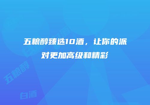 五粮醇臻选10酒，让你的派对更加高级和精彩