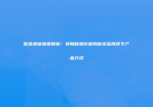 皖品酒业深度解析：祥和皖酒价格揭秘及品牌旗下产品介绍