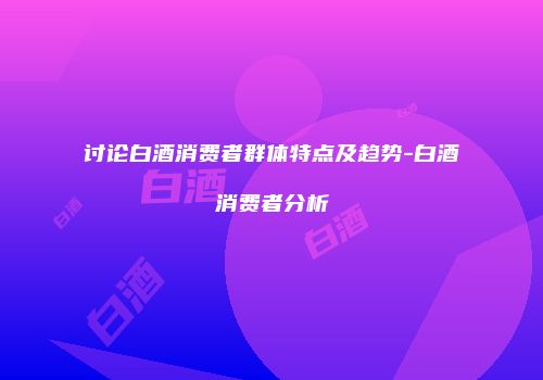 讨论白酒消费者群体特点及趋势-白酒消费者分析