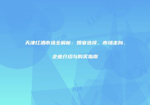 天津红酒市场全解析：婚宴选择、市场走向、企业介绍与购买指南